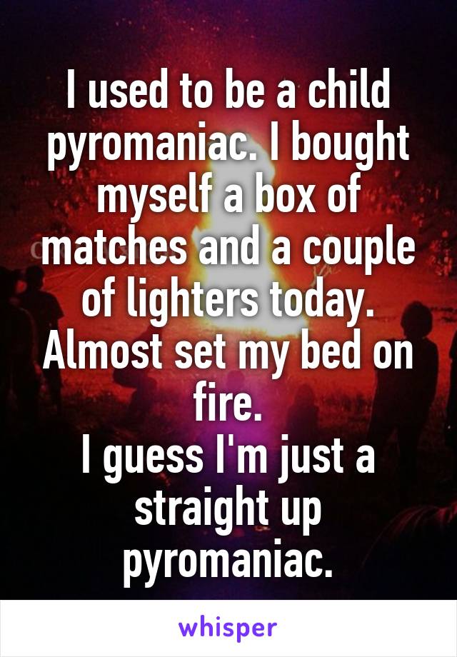 I used to be a child pyromaniac. I bought myself a box of matches and a couple of lighters today. Almost set my bed on fire.
I guess I'm just a straight up pyromaniac.
