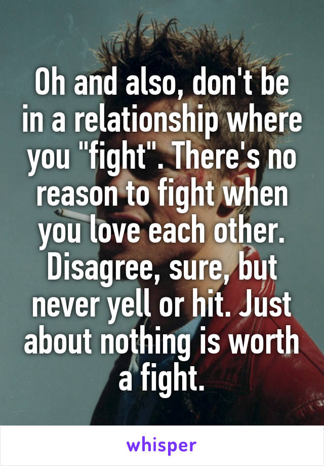 Oh and also, don't be in a relationship where you "fight". There's no reason to fight when you love each other. Disagree, sure, but never yell or hit. Just about nothing is worth a fight.