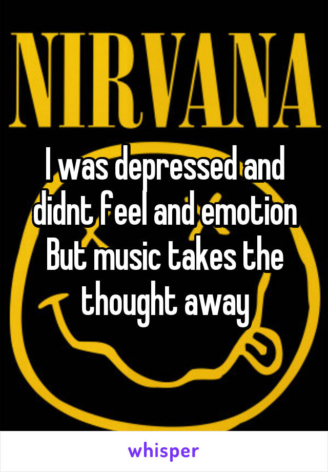 I was depressed and didnt feel and emotion
But music takes the thought away