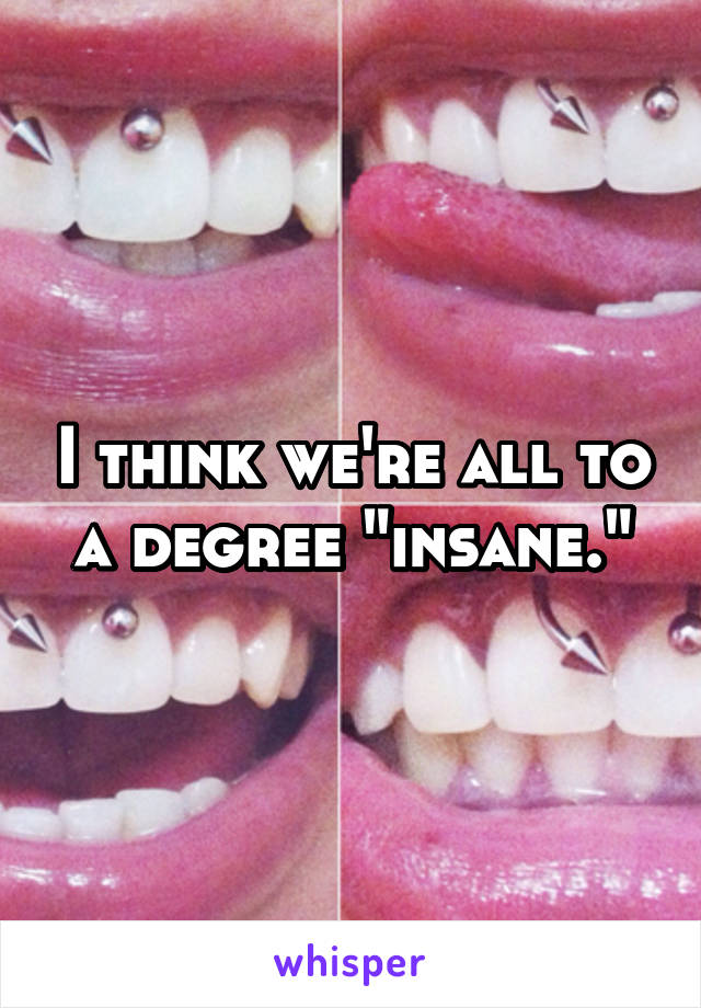 I think we're all to a degree "insane."