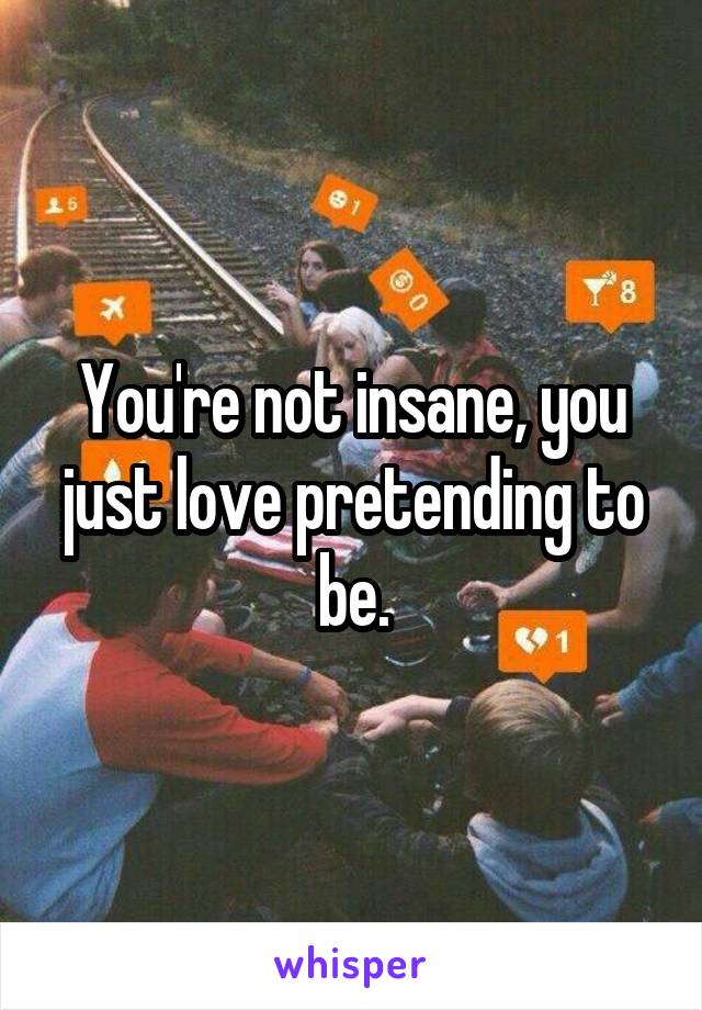 You're not insane, you just love pretending to be.