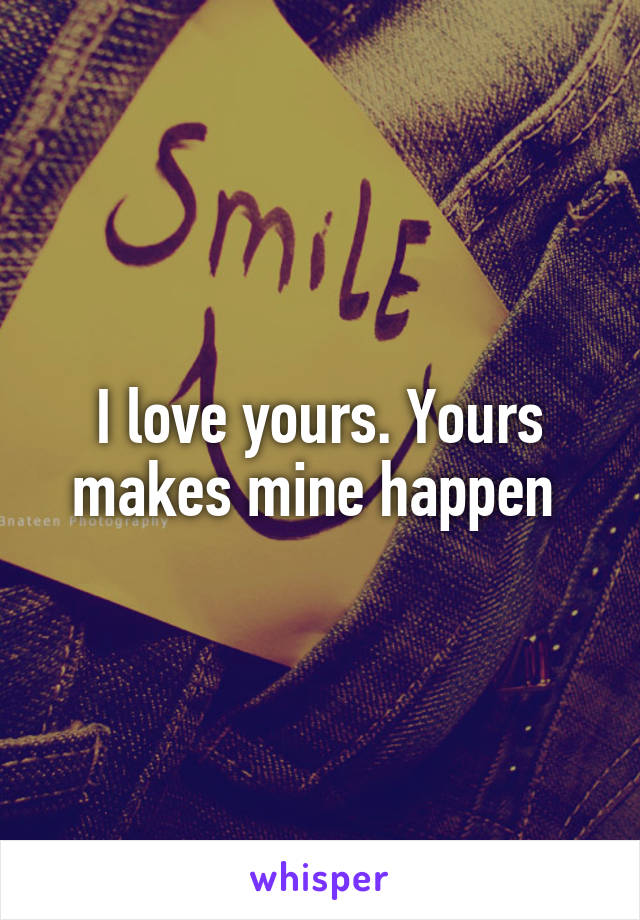 I love yours. Yours makes mine happen 