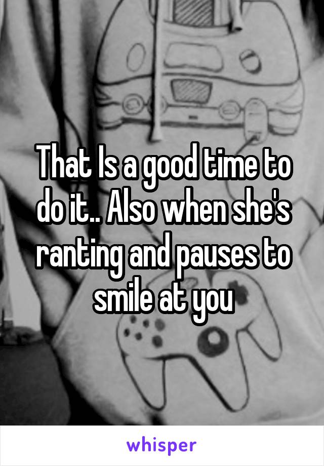 That Is a good time to do it.. Also when she's ranting and pauses to smile at you