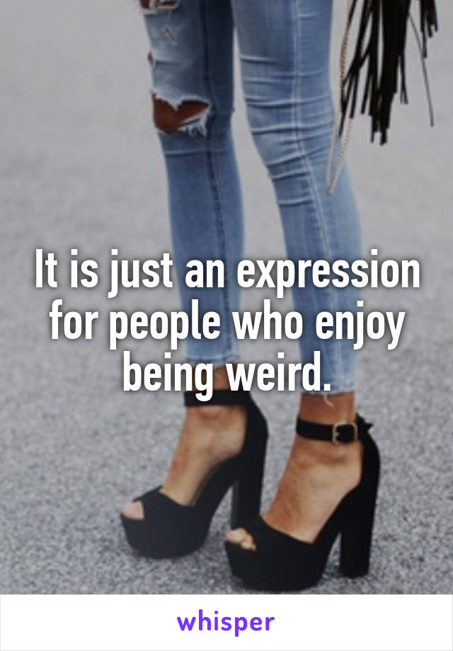 It is just an expression for people who enjoy being weird.