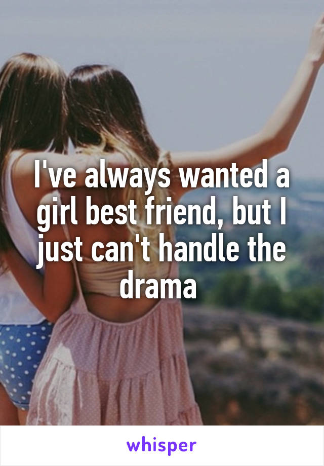 I've always wanted a girl best friend, but I just can't handle the drama 