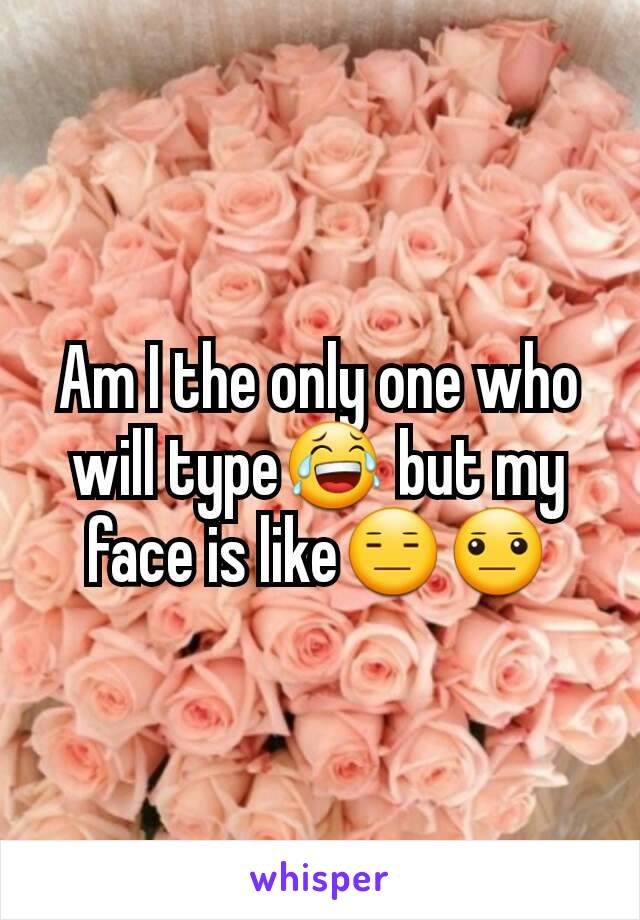 Am I the only one who will type😂 but my face is like😑😐