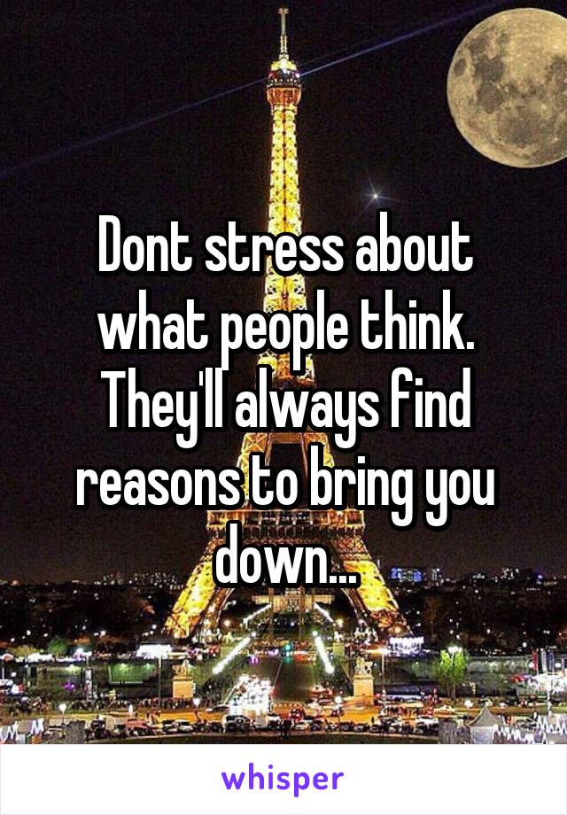Dont stress about what people think. They'll always find reasons to bring you down...