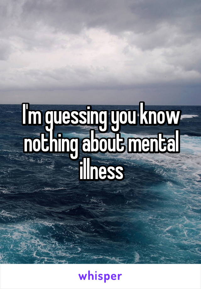 I'm guessing you know nothing about mental illness