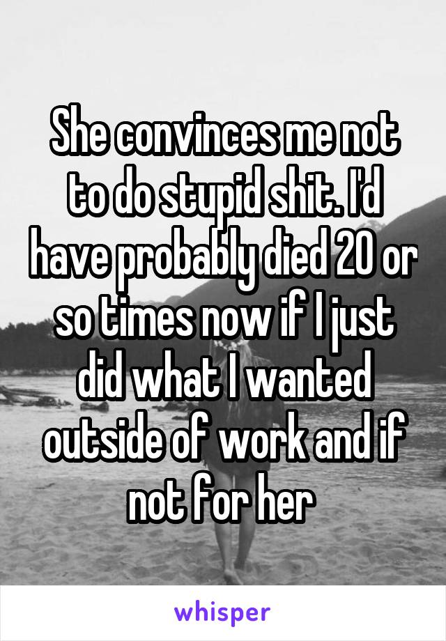 She convinces me not to do stupid shit. I'd have probably died 20 or so times now if I just did what I wanted outside of work and if not for her 
