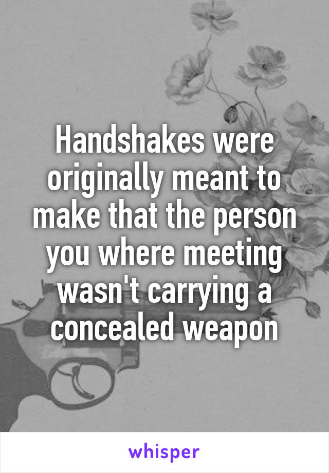 Handshakes were originally meant to make that the person you where meeting wasn't carrying a concealed weapon