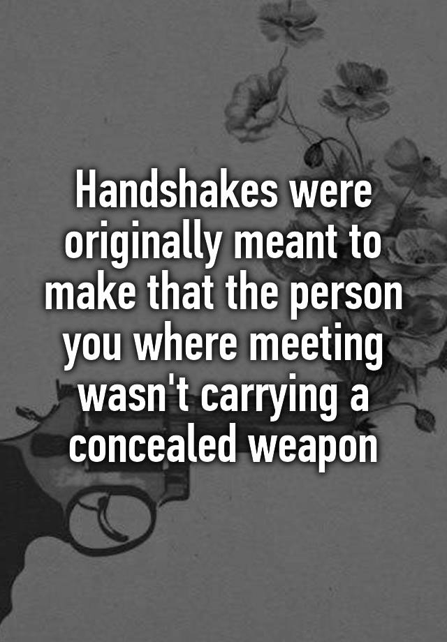 Handshakes were originally meant to make that the person you where meeting wasn't carrying a concealed weapon