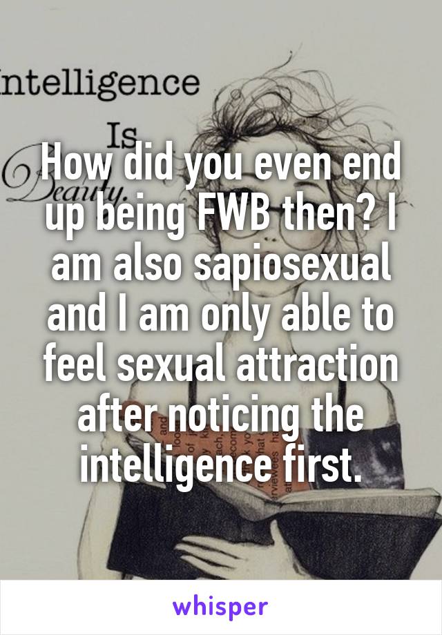 How did you even end up being FWB then? I am also sapiosexual and I am only able to feel sexual attraction after noticing the intelligence first.