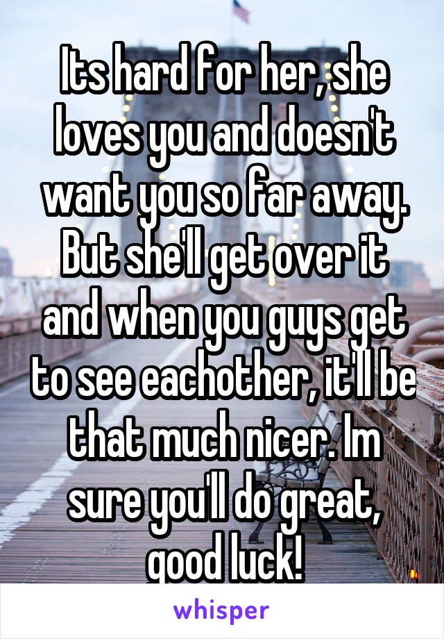Its hard for her, she loves you and doesn't want you so far away. But she'll get over it and when you guys get to see eachother, it'll be that much nicer. Im sure you'll do great, good luck!