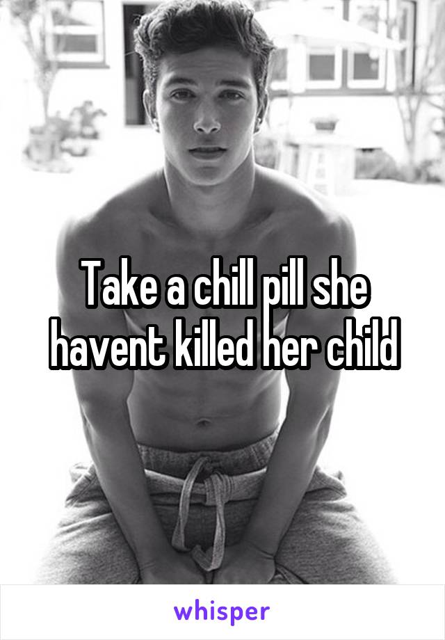 Take a chill pill she havent killed her child