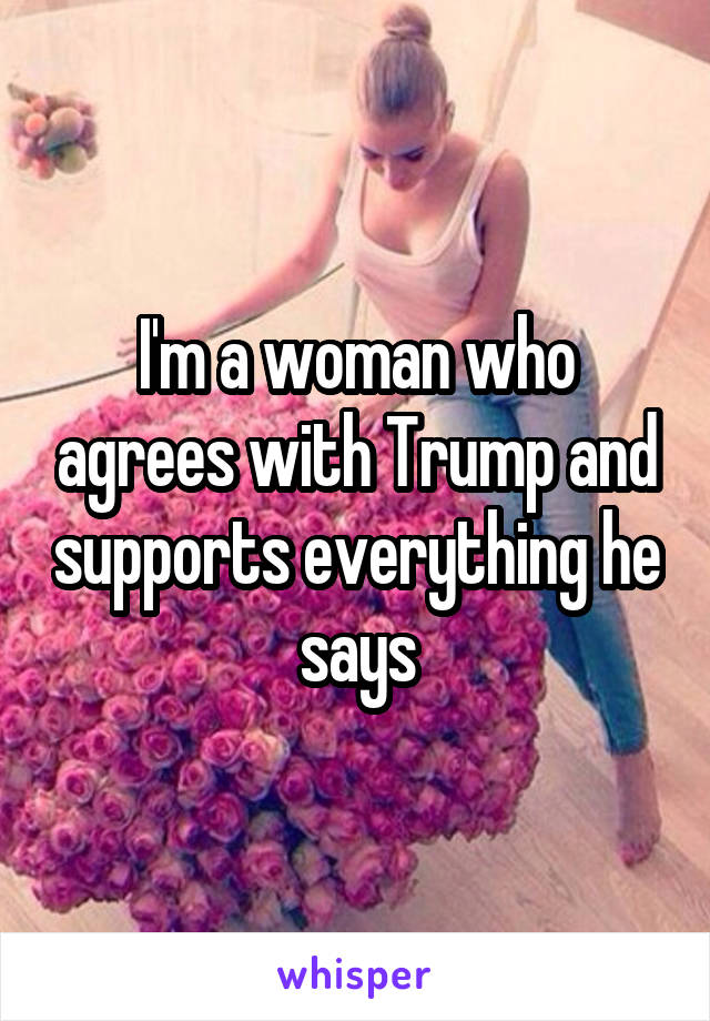 I'm a woman who agrees with Trump and supports everything he says