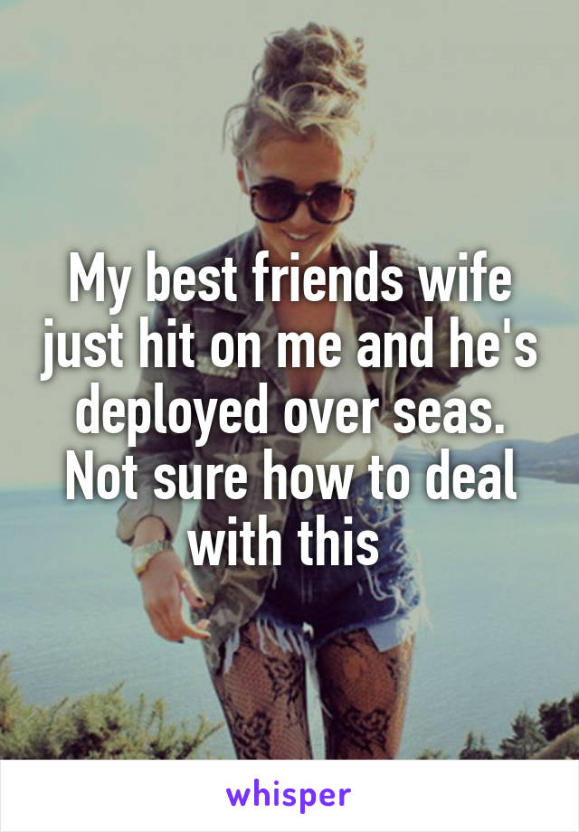 My best friends wife just hit on me and he's deployed over seas. Not sure how to deal with this 