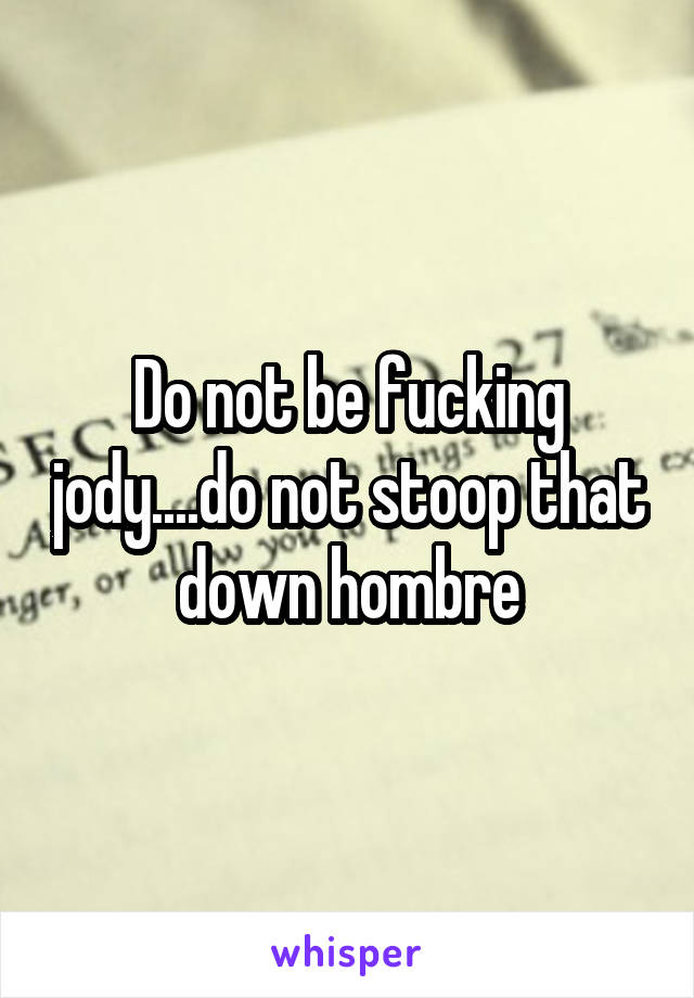 Do not be fucking jody....do not stoop that down hombre
