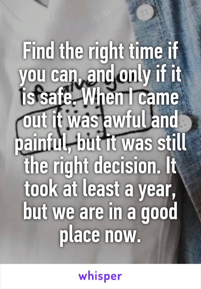 Find the right time if you can, and only if it is safe. When I came out it was awful and painful, but it was still the right decision. It took at least a year, but we are in a good place now.