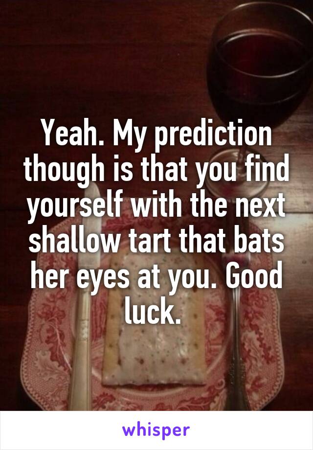 Yeah. My prediction though is that you find yourself with the next shallow tart that bats her eyes at you. Good luck. 