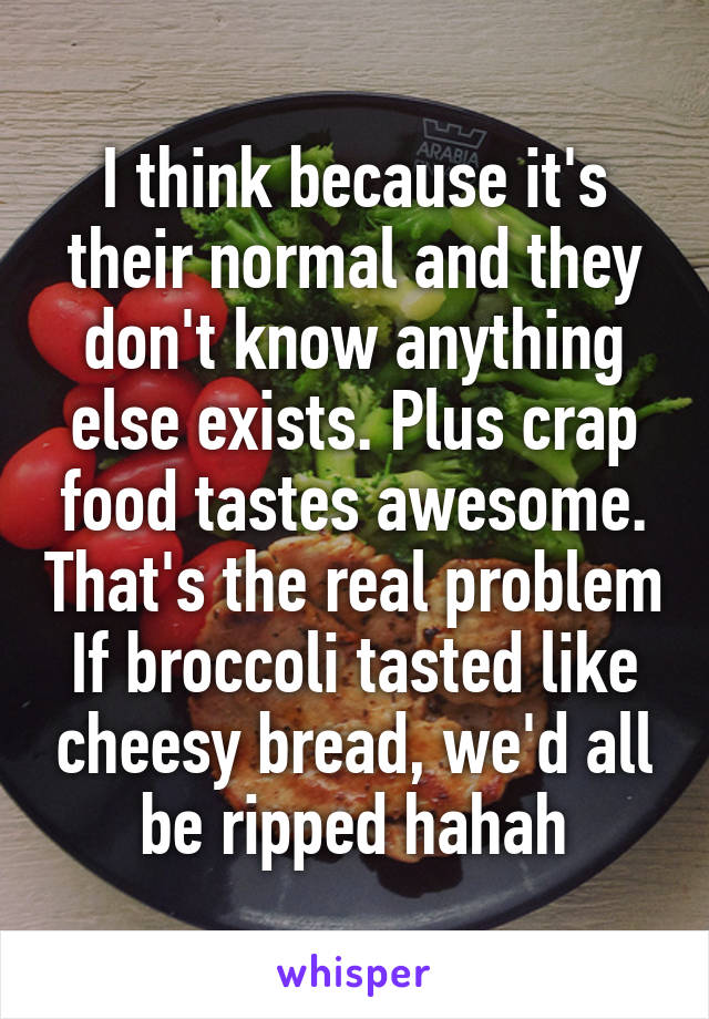 I think because it's their normal and they don't know anything else exists. Plus crap food tastes awesome. That's the real problem
If broccoli tasted like cheesy bread, we'd all be ripped hahah
