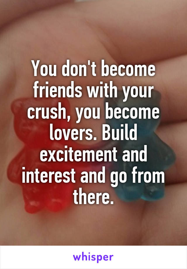 You don't become friends with your crush, you become lovers. Build excitement and interest and go from there.