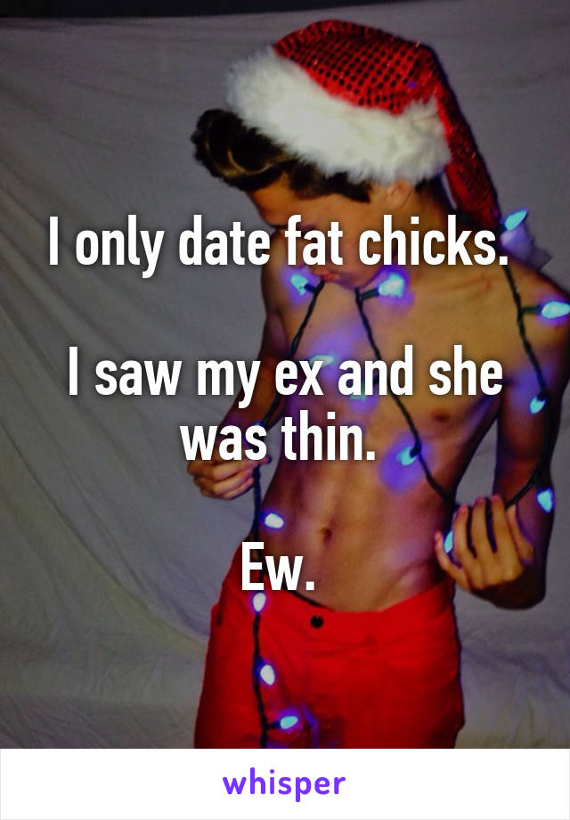 I only date fat chicks. 

I saw my ex and she was thin. 

Ew. 