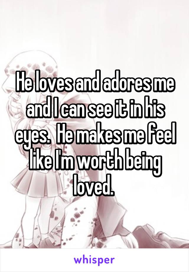 He loves and adores me and I can see it in his eyes.  He makes me feel like I'm worth being loved. 