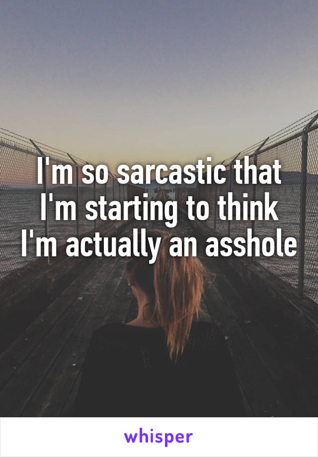 I'm so sarcastic that I'm starting to think I'm actually an asshole 