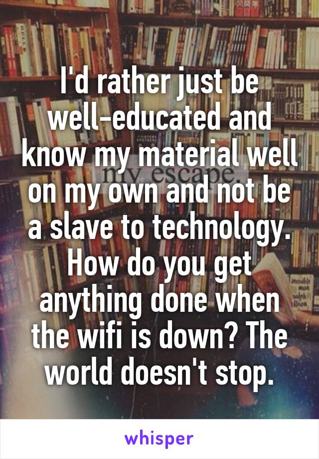 I'd rather just be well-educated and know my material well on my own and not be a slave to technology. How do you get anything done when the wifi is down? The world doesn't stop.