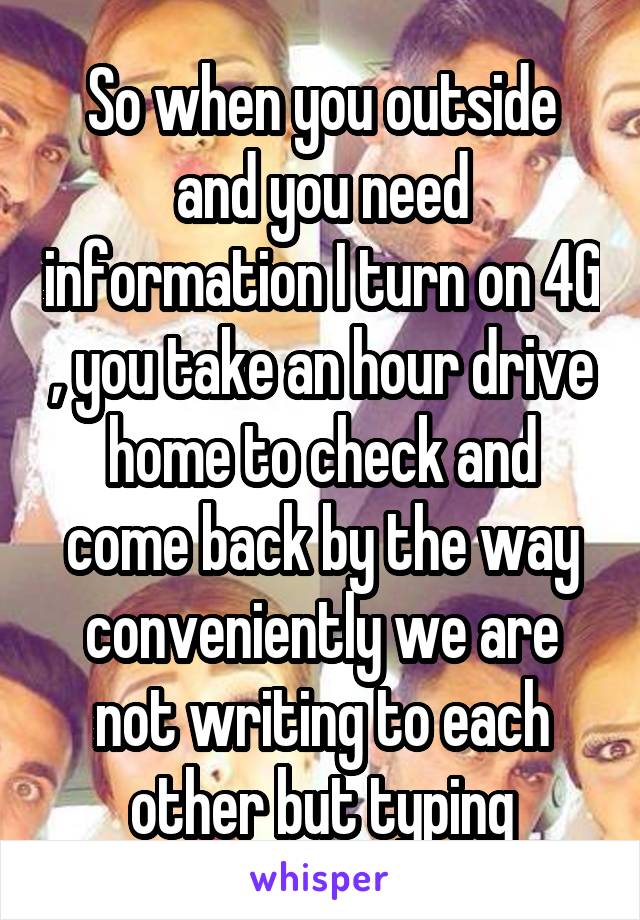 So when you outside and you need information I turn on 4G , you take an hour drive home to check and come back by the way conveniently we are not writing to each other but typing