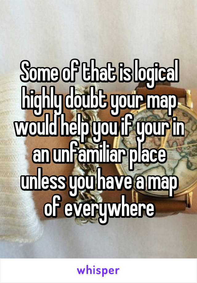 Some of that is logical highly doubt your map would help you if your in an unfamiliar place unless you have a map of everywhere