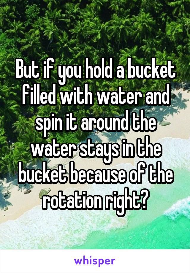 But if you hold a bucket filled with water and spin it around the water stays in the bucket because of the rotation right?