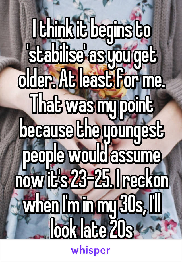 I think it begins to 'stabilise' as you get older. At least for me. That was my point because the youngest people would assume now it's 23-25. I reckon when I'm in my 30s, I'll look late 20s