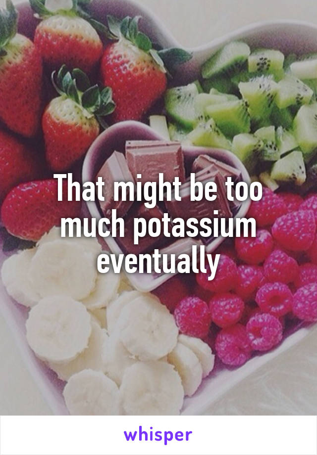 That might be too much potassium eventually