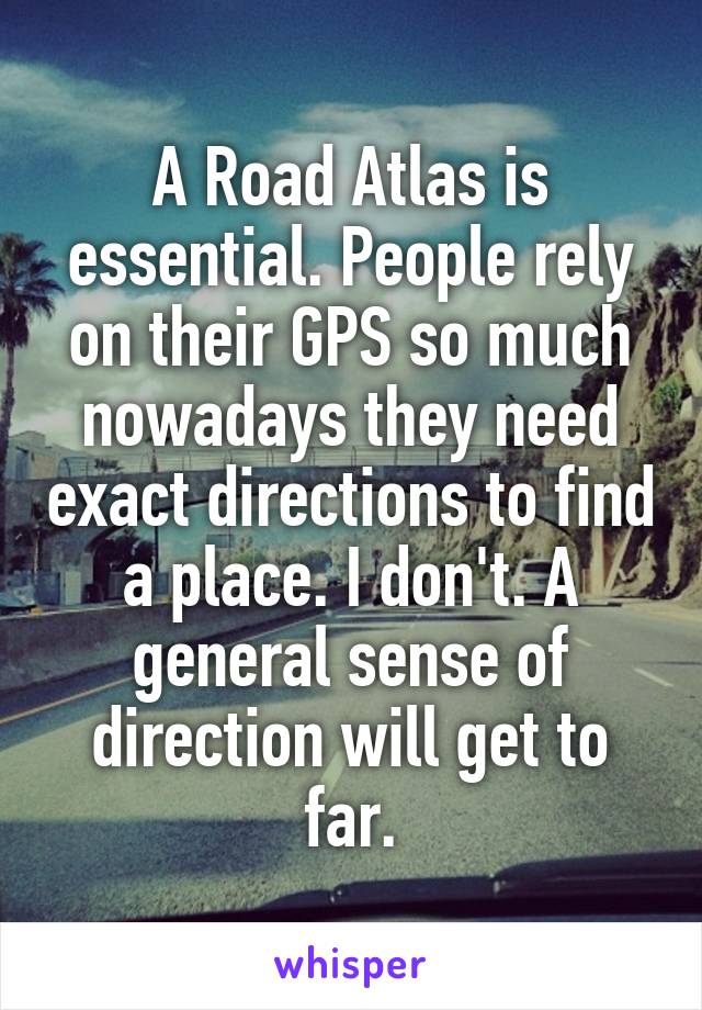 A Road Atlas is essential. People rely on their GPS so much nowadays they need exact directions to find a place. I don't. A general sense of direction will get to far.