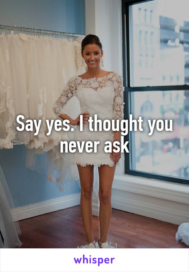 Say yes. I thought you never ask