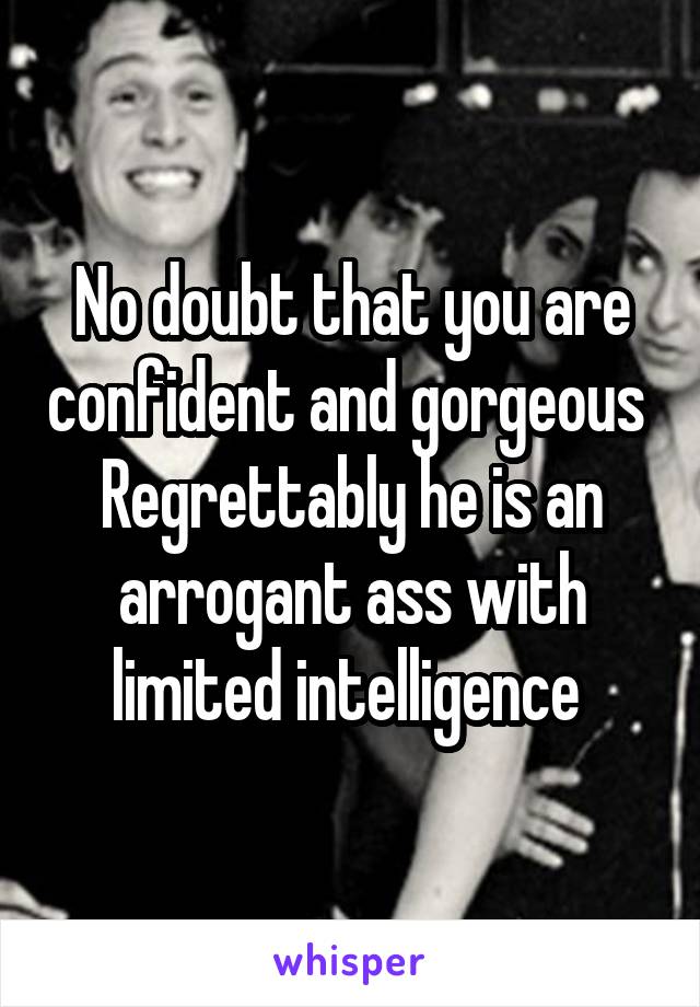 No doubt that you are confident and gorgeous 
Regrettably he is an arrogant ass with limited intelligence 