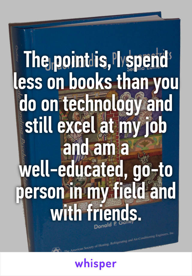 The point is, I spend less on books than you do on technology and still excel at my job and am a well-educated, go-to person in my field and with friends.