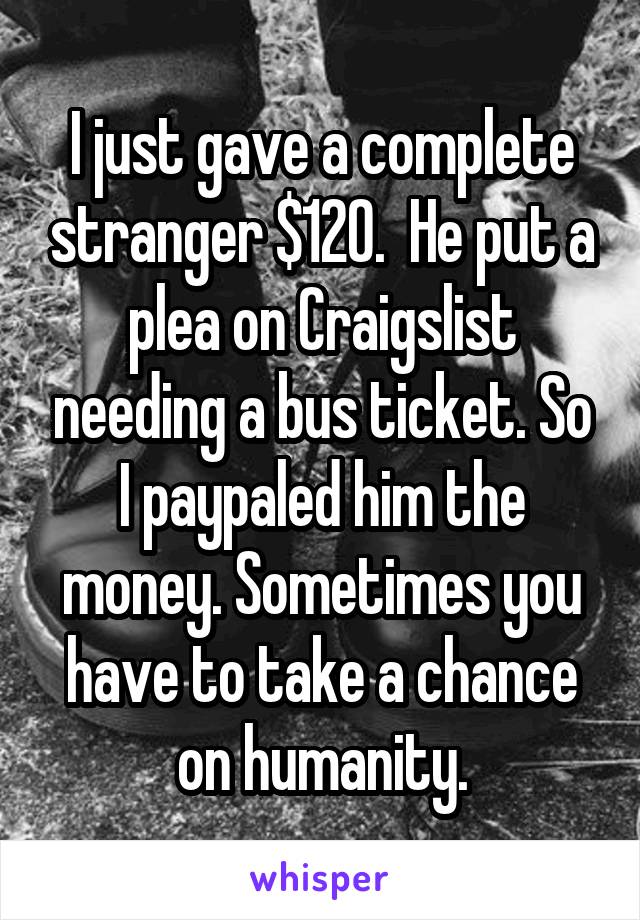 I just gave a complete stranger $120.  He put a plea on Craigslist needing a bus ticket. So I paypaled him the money. Sometimes you have to take a chance on humanity.