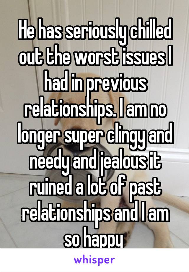 He has seriously chilled out the worst issues I had in previous relationships. I am no longer super clingy and needy and jealous it ruined a lot of past relationships and I am so happy 
