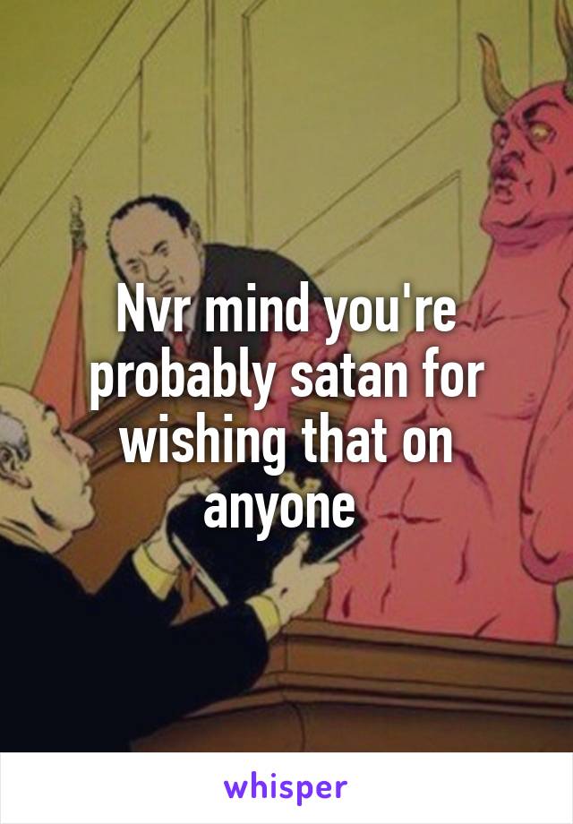 Nvr mind you're probably satan for wishing that on anyone 