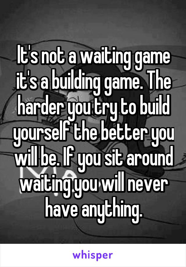 It's not a waiting game it's a building game. The harder you try to build yourself the better you will be. If you sit around waiting you will never have anything.