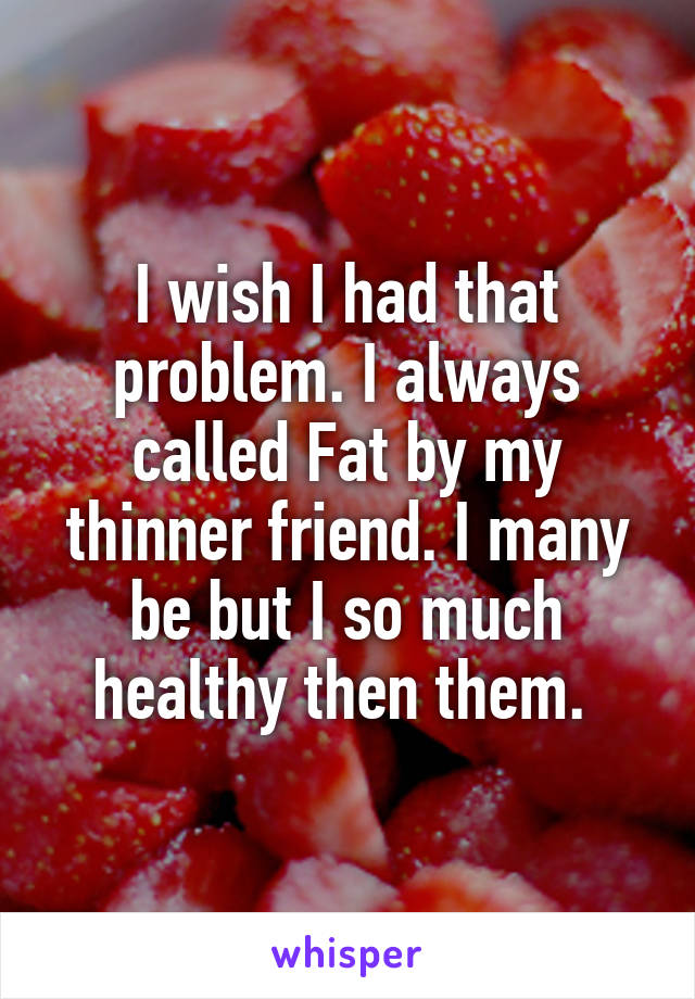 I wish I had that problem. I always called Fat by my thinner friend. I many be but I so much healthy then them. 