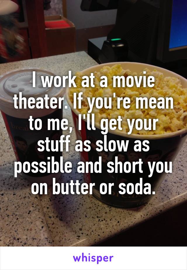 I work at a movie theater. If you're mean to me, I'll get your stuff as slow as possible and short you on butter or soda.