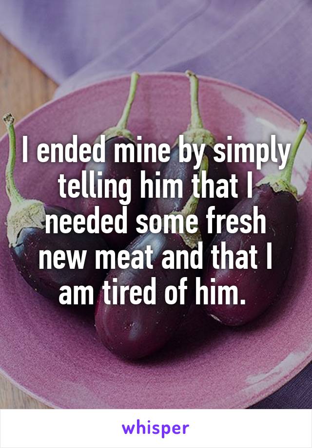 I ended mine by simply telling him that I needed some fresh new meat and that I am tired of him. 