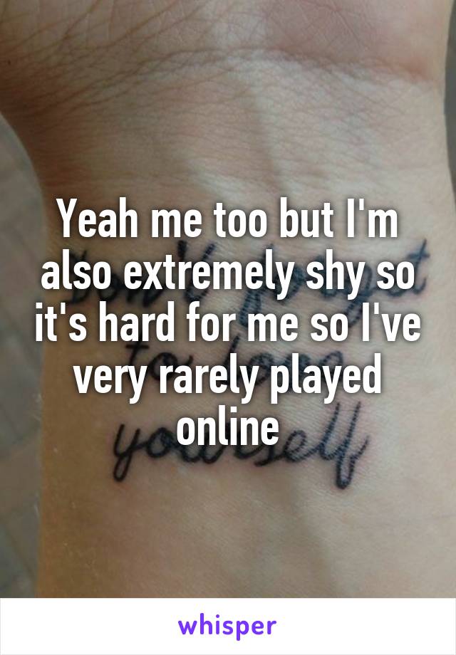 Yeah me too but I'm also extremely shy so it's hard for me so I've very rarely played online