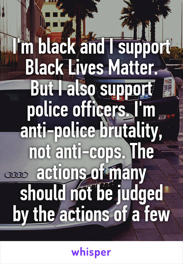I'm black and I support Black Lives Matter. But I also support police officers. I'm anti-police brutality, not anti-cops. The actions of many should not be judged by the actions of a few