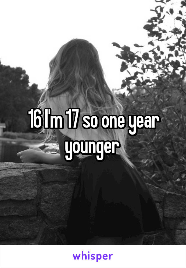 16 I'm 17 so one year younger 