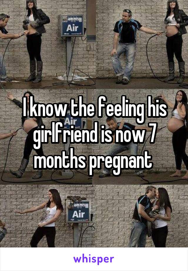 I know the feeling his girlfriend is now 7 months pregnant 