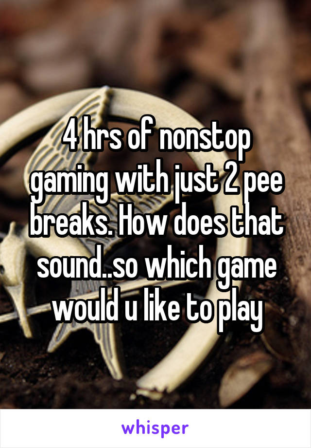 4 hrs of nonstop gaming with just 2 pee breaks. How does that sound..so which game would u like to play